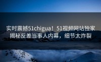 实时震撼51chigua！51视频网站独家揭秘反差当事人内幕，细节太炸裂