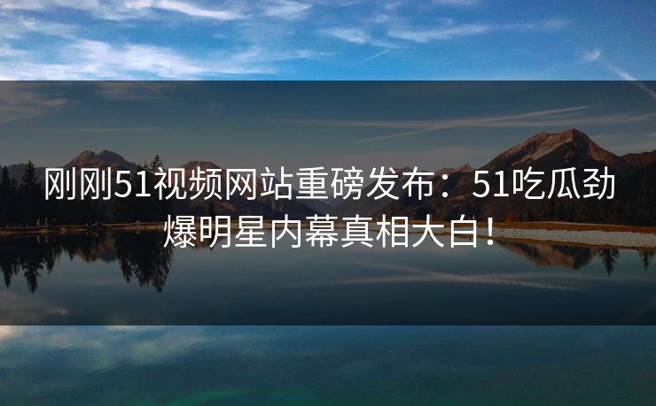 刚刚51视频网站重磅发布：51吃瓜劲爆明星内幕真相大白！