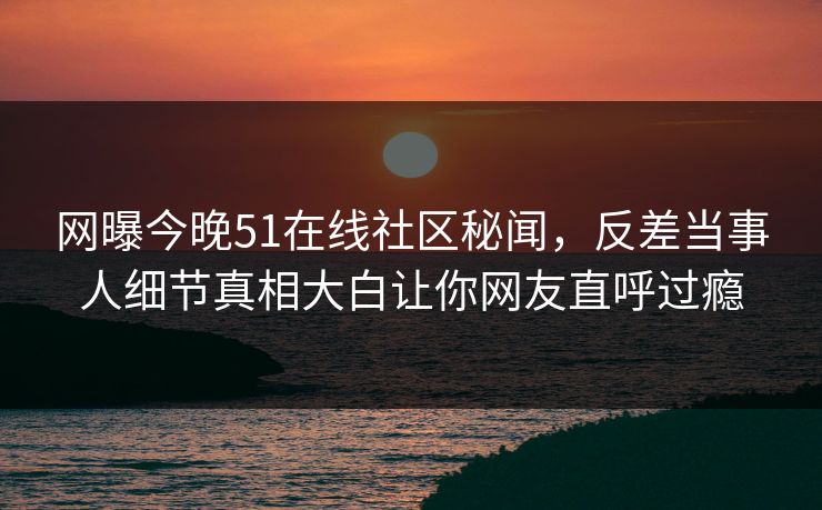 网曝今晚51在线社区秘闻，反差当事人细节真相大白让你网友直呼过瘾