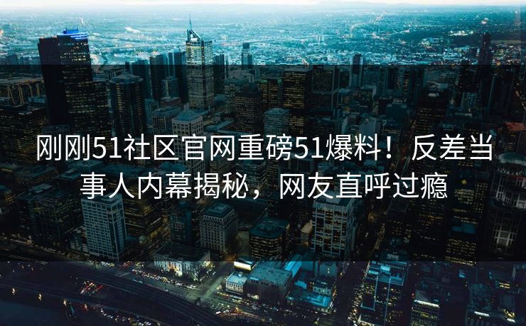 刚刚51社区官网重磅51爆料！反差当事人内幕揭秘，网友直呼过瘾