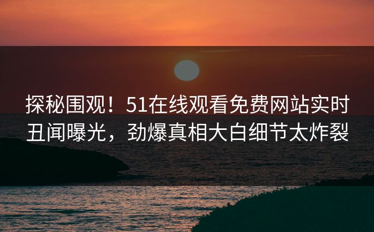 探秘围观！51在线观看免费网站实时丑闻曝光，劲爆真相大白细节太炸裂