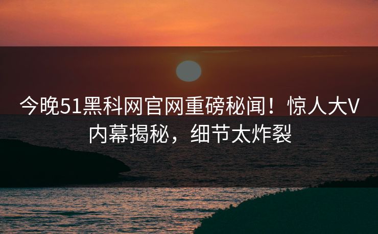 今晚51黑科网官网重磅秘闻！惊人大V内幕揭秘，细节太炸裂