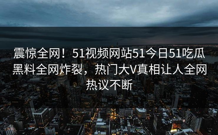 震惊全网！51视频网站51今日51吃瓜黑料全网炸裂，热门大V真相让人全网热议不断