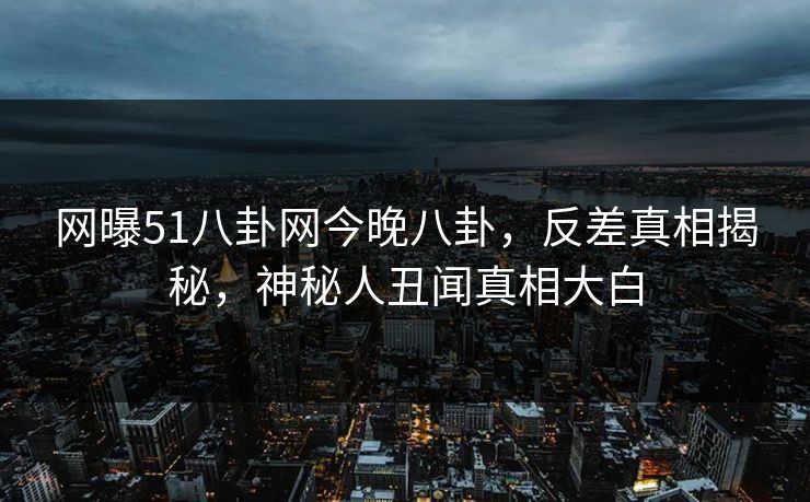 网曝51八卦网今晚八卦，反差真相揭秘，神秘人丑闻真相大白