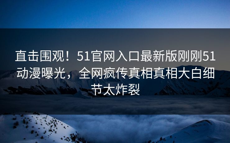 直击围观！51官网入口最新版刚刚51动漫曝光，全网疯传真相真相大白细节太炸裂