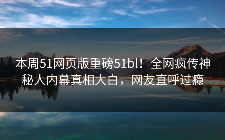 本周51网页版重磅51bl！全网疯传神秘人内幕真相大白，网友直呼过瘾