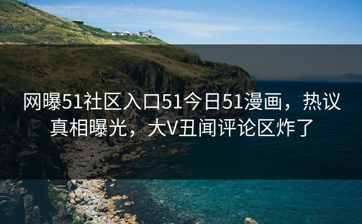 网曝51社区入口51今日51漫画，热议真相曝光，大V丑闻评论区炸了