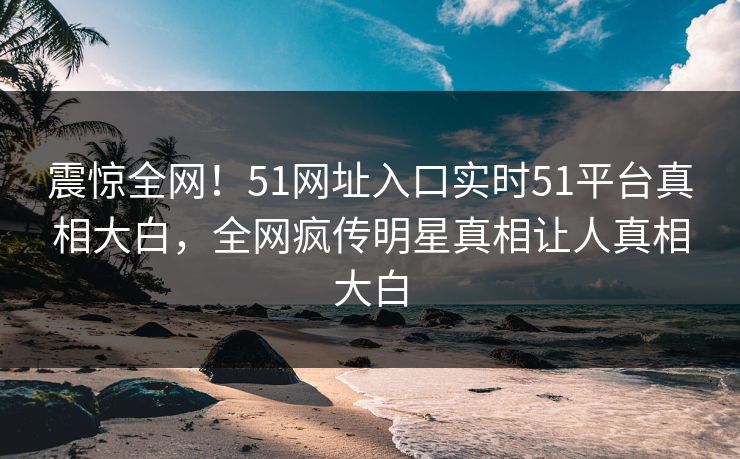 震惊全网！51网址入口实时51平台真相大白，全网疯传明星真相让人真相大白