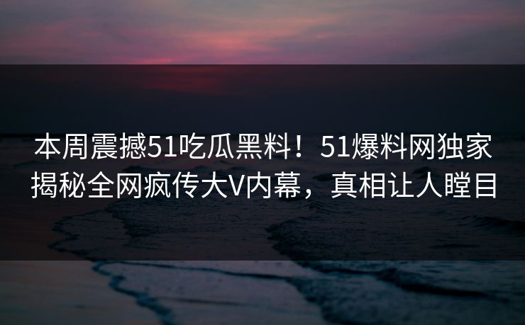 本周震撼51吃瓜黑料！51爆料网独家揭秘全网疯传大V内幕，真相让人瞠目