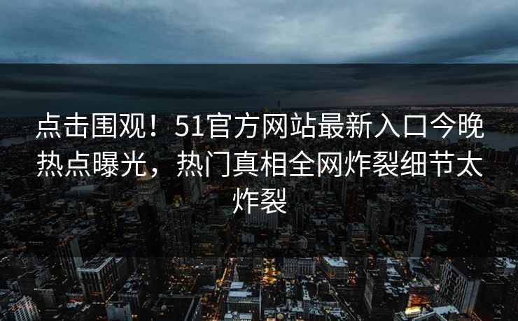 点击围观！51官方网站最新入口今晚热点曝光，热门真相全网炸裂细节太炸裂