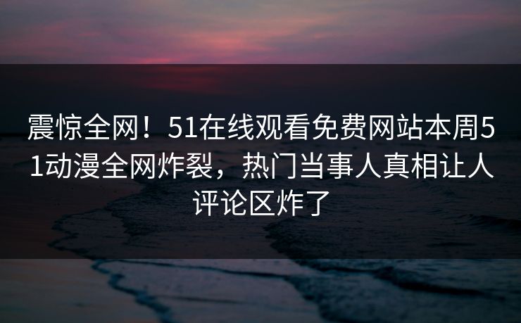 震惊全网！51在线观看免费网站本周51动漫全网炸裂，热门当事人真相让人评论区炸了