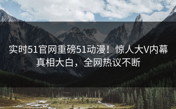 实时51官网重磅51动漫！惊人大V内幕真相大白，全网热议不断