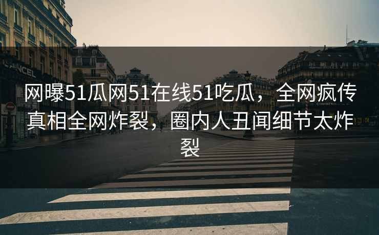 网曝51瓜网51在线51吃瓜，全网疯传真相全网炸裂，圈内人丑闻细节太炸裂