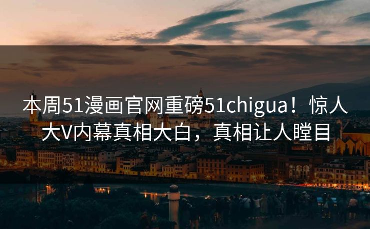 本周51漫画官网重磅51chigua！惊人大V内幕真相大白，真相让人瞠目