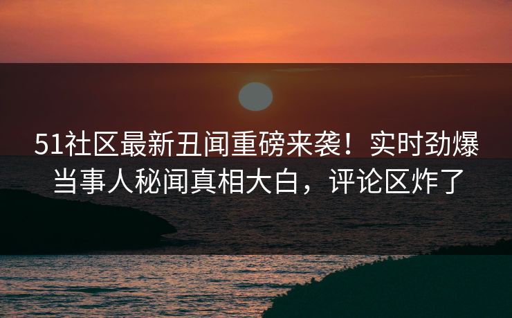 51社区最新丑闻重磅来袭！实时劲爆当事人秘闻真相大白，评论区炸了