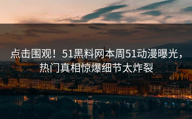 点击围观！51黑料网本周51动漫曝光，热门真相惊爆细节太炸裂