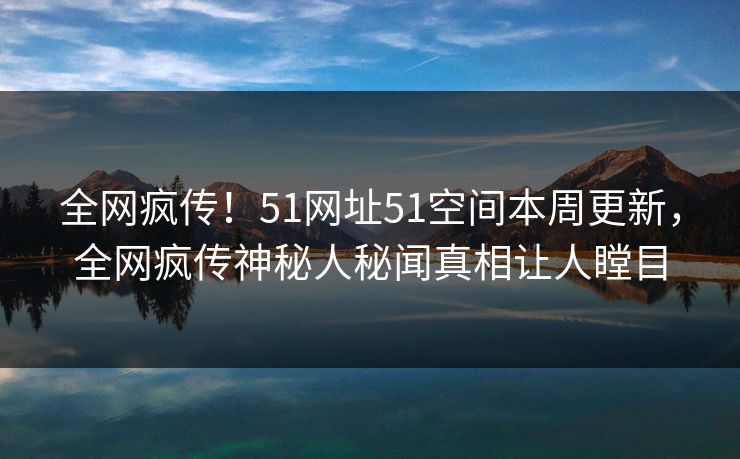 全网疯传！51网址51空间本周更新，全网疯传神秘人秘闻真相让人瞠目