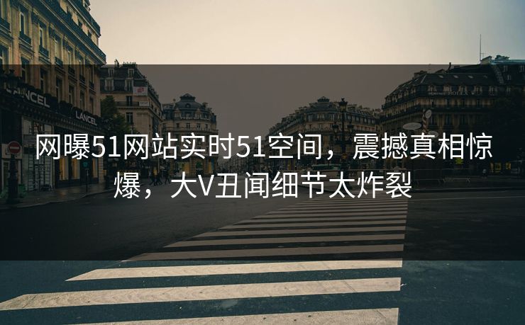 网曝51网站实时51空间，震撼真相惊爆，大V丑闻细节太炸裂