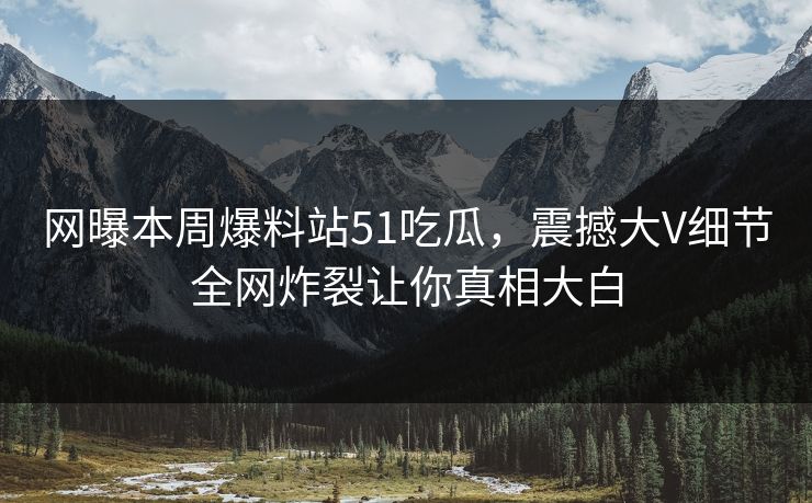网曝本周爆料站51吃瓜，震撼大V细节全网炸裂让你真相大白