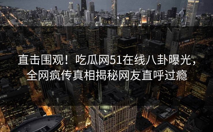 直击围观！吃瓜网51在线八卦曝光，全网疯传真相揭秘网友直呼过瘾