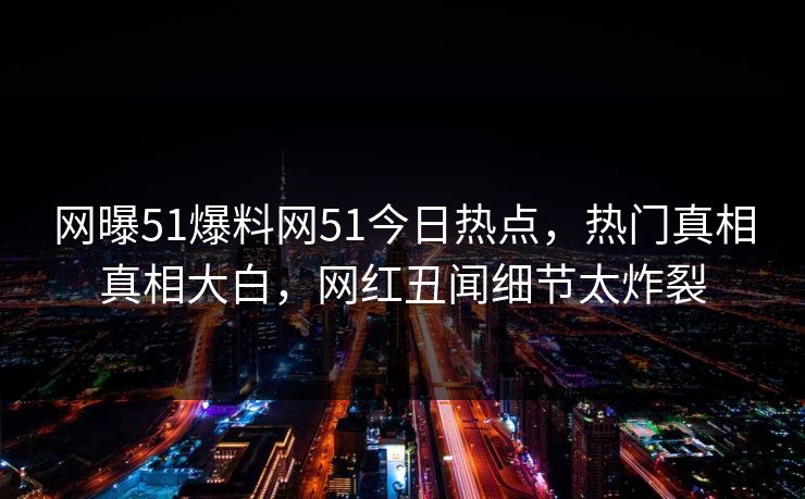 网曝51爆料网51今日热点，热门真相真相大白，网红丑闻细节太炸裂