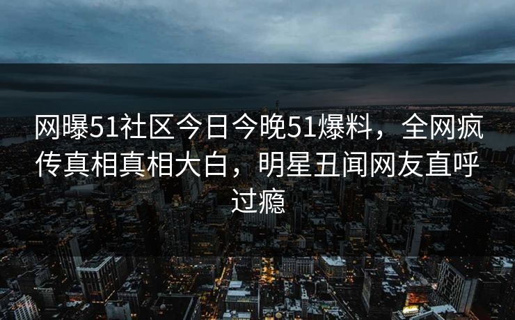 网曝51社区今日今晚51爆料，全网疯传真相真相大白，明星丑闻网友直呼过瘾