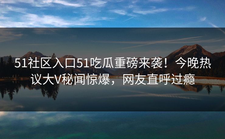 51社区入口51吃瓜重磅来袭！今晚热议大V秘闻惊爆，网友直呼过瘾