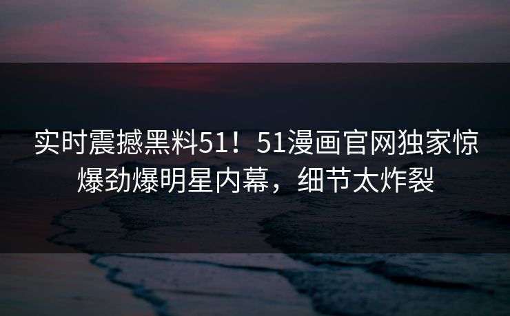 实时震撼黑料51！51漫画官网独家惊爆劲爆明星内幕，细节太炸裂