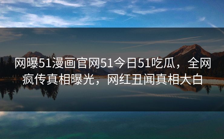 网曝51漫画官网51今日51吃瓜，全网疯传真相曝光，网红丑闻真相大白
