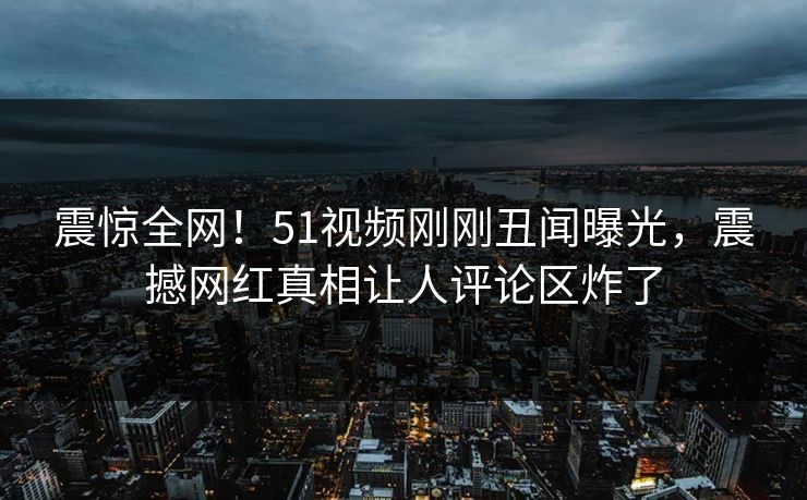 震惊全网！51视频刚刚丑闻曝光，震撼网红真相让人评论区炸了