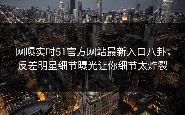 网曝实时51官方网站最新入口八卦，反差明星细节曝光让你细节太炸裂