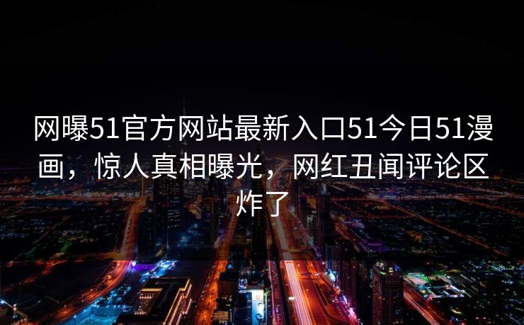 网曝51官方网站最新入口51今日51漫画，惊人真相曝光，网红丑闻评论区炸了