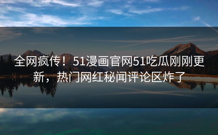 全网疯传！51漫画官网51吃瓜刚刚更新，热门网红秘闻评论区炸了