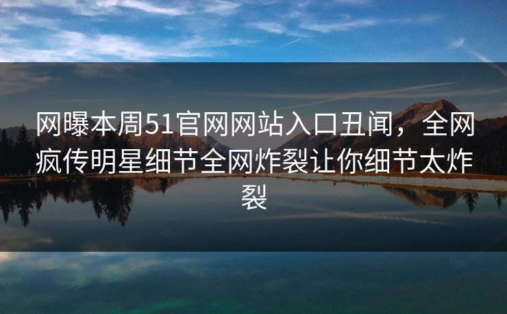 网曝本周51官网网站入口丑闻，全网疯传明星细节全网炸裂让你细节太炸裂