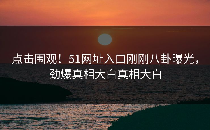 点击围观！51网址入口刚刚八卦曝光，劲爆真相大白真相大白