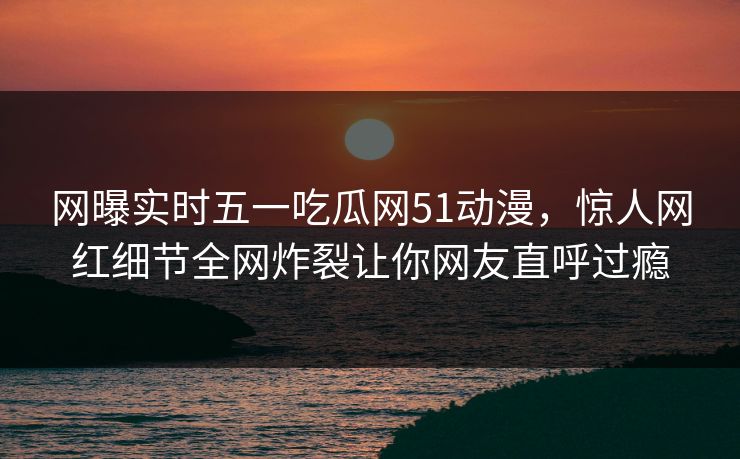 网曝实时五一吃瓜网51动漫，惊人网红细节全网炸裂让你网友直呼过瘾