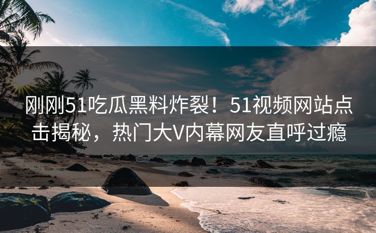 刚刚51吃瓜黑料炸裂！51视频网站点击揭秘，热门大V内幕网友直呼过瘾