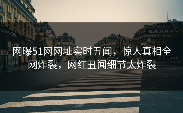 网曝51网网址实时丑闻，惊人真相全网炸裂，网红丑闻细节太炸裂