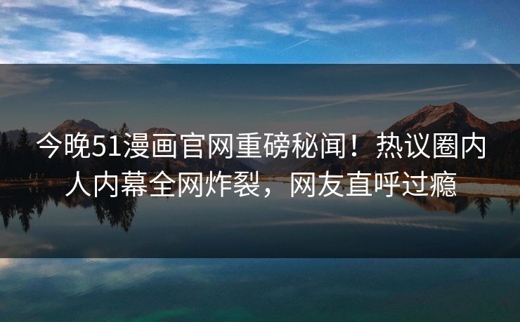 今晚51漫画官网重磅秘闻！热议圈内人内幕全网炸裂，网友直呼过瘾