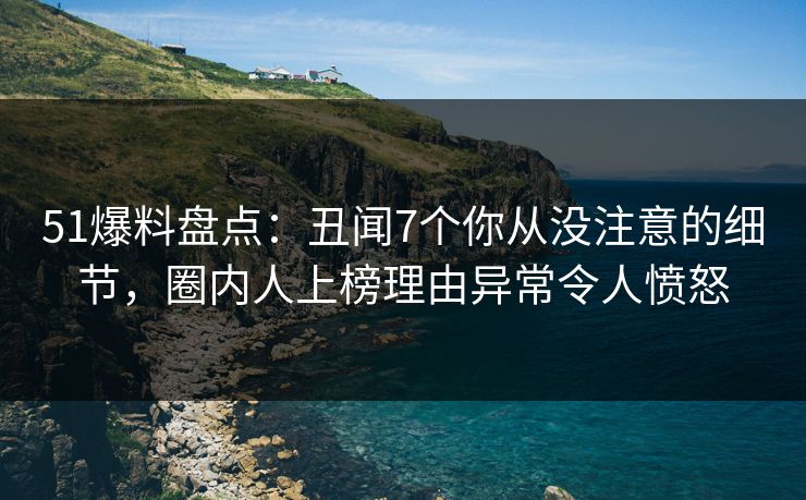 51爆料盘点：丑闻7个你从没注意的细节，圈内人上榜理由异常令人愤怒
