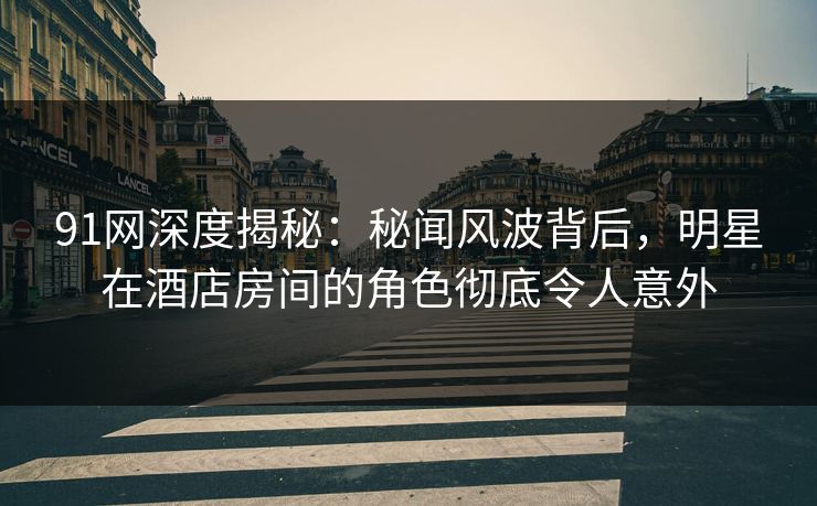91网深度揭秘：秘闻风波背后，明星在酒店房间的角色彻底令人意外