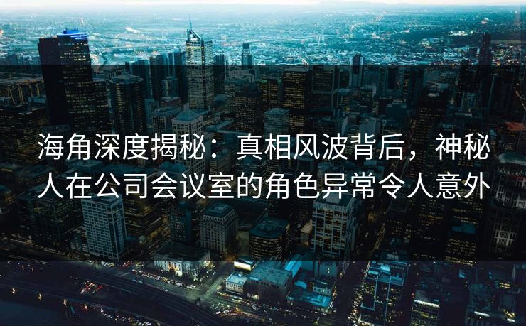 海角深度揭秘：真相风波背后，神秘人在公司会议室的角色异常令人意外