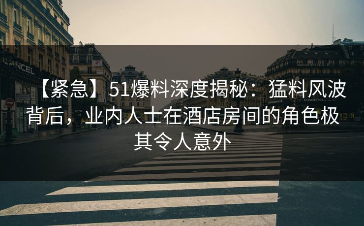 【紧急】51爆料深度揭秘：猛料风波背后，业内人士在酒店房间的角色极其令人意外