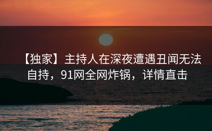 【独家】主持人在深夜遭遇丑闻无法自持，91网全网炸锅，详情直击