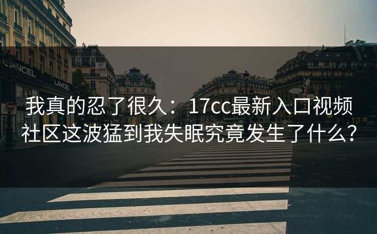 我真的忍了很久:17cc最新入口视频社区这波猛到我失眠究竟发生了什么? 我真的忍了很久:17cc最新入口视频社区这波猛到我失眠究竟发生了什么?