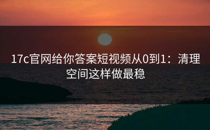 17c官网给你答案短视频从0到1：清理空间这样做最稳