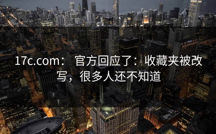 17c.com： 官方回应了：收藏夹被改写，很多人还不知道