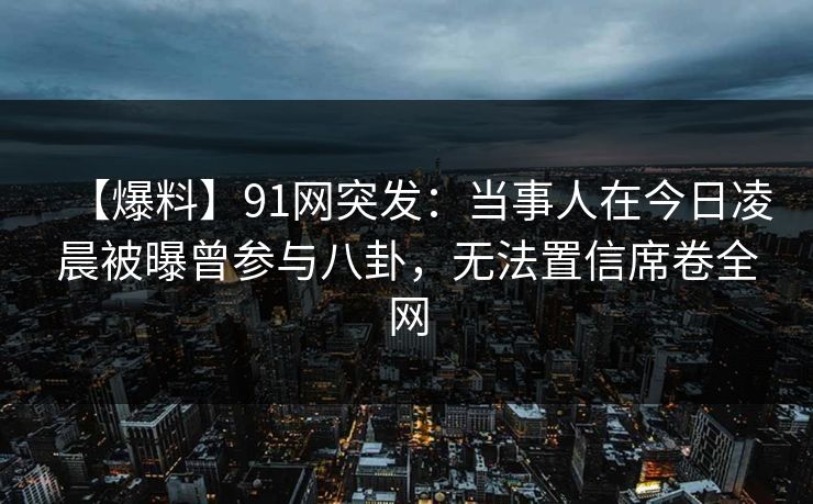 【爆料】91网突发：当事人在今日凌晨被曝曾参与八卦，无法置信席卷全网